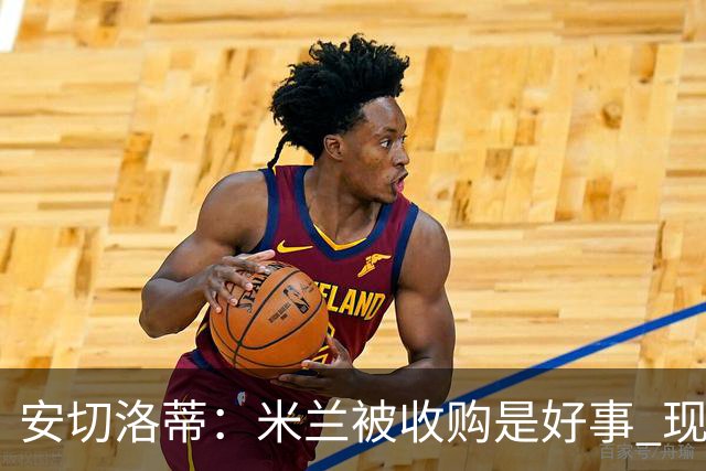 安切洛蒂：米兰被收购是好事 现在不谈回米兰可能